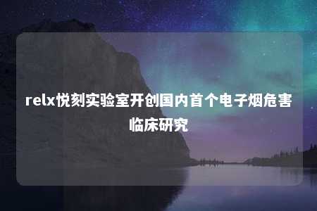 relx悦刻实验室开创国内首个电子烟危害临床研究